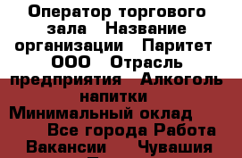 Оператор торгового зала › Название организации ­ Паритет, ООО › Отрасль предприятия ­ Алкоголь, напитки › Минимальный оклад ­ 20 000 - Все города Работа » Вакансии   . Чувашия респ.,Порецкое. с.